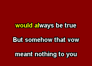 would always be true

But somehow that vow

meant nothing to you