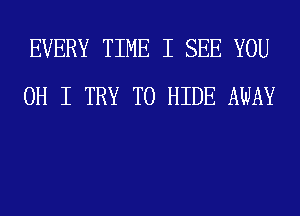 EVERY TIME I SEE YOU
OH I TRY TO HIDE AWAY