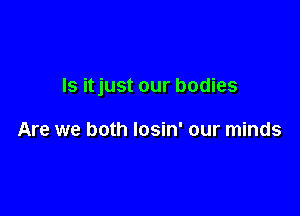 Is itjust our bodies

Are we both Iosin' our minds