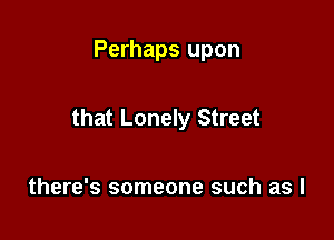 Perhaps upon

that Lonely Street

there's someone such as l