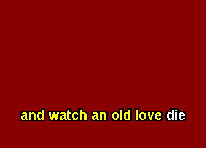 and watch an old love die
