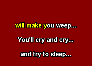 will make you weep...

You'll cry and cry...

and try to sleep...