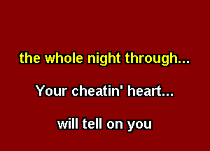 the whole night through...

Your cheatin' heart...

will tell on you