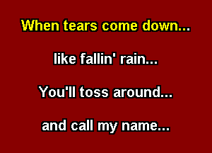 When tears come down...
like fallin' rain...

You'll toss around...

and call my name...