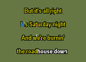 Butit's all right

 '5 Saturday night

And we're burnin'

the roadhouse down
