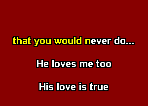 that you would never do...

He loves me too

His love is true