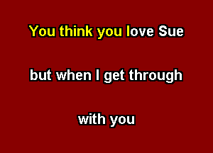You think you love Sue

but when I get through

with you