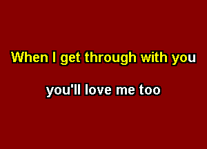 When I get through with you

you'll love me too