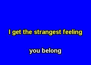 I get the strangest feeling

you belong