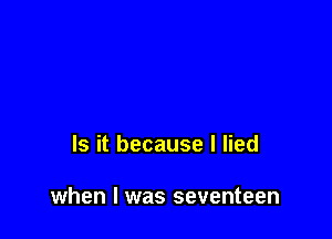 Is it because I lied

when I was seventeen