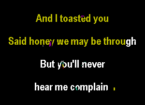 And I toasted you
Said honey we may be through

But ybu'll never

hear me complain .