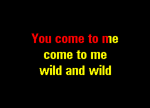 You come to me

come to me
wild and wild