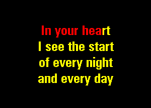 In your heart
I see the start

of every night
and every day