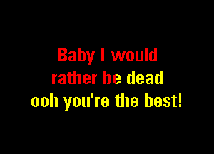 Baby I would

rather be dead
ooh you're the best!