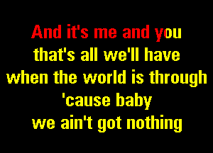 And it's me and you
that's all we'll have
when the world is through
'cause baby
we ain't got nothing