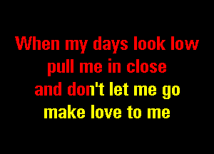 When my days look low
pull me in close

and don't let me go
make love to me