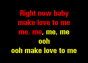 Right now baby
make love to me

me, me, me, me
ooh
ooh make love to me