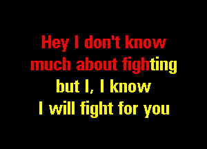 Hey I don't know
much about fighting

but I, I know
I will fight for you