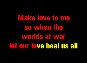 Make love to me
so when the

worlds at war
let our love heal us all