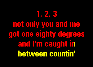 1, 2, 3
not only you and me
got one eighty degrees
and I'm caught in
between countin'