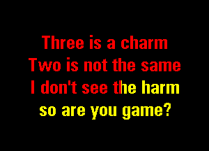 Three is a charm
Two is not the same

I don't see the harm
so are you game?