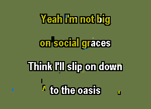 Yeah i'm not big

on social graces
Think I'll slip on down

! to the oasis .
