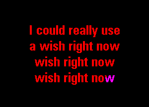 I could really use
a wish right now

wish right now
wish right now