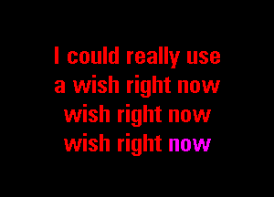 I could really use
a wish right now

wish right now
wish right now