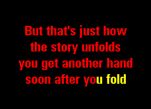 But that's iust how
the story unfolds

you get another hand
soon after you fold