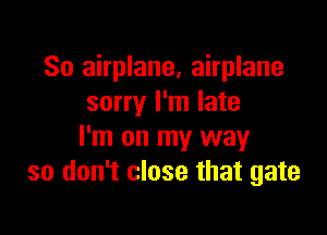 So airplane, airplane
sorry I'm late

I'm on my way
so don't close that gate