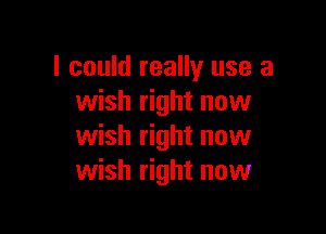 I could really use a
wish right now

wish right now
wish right now