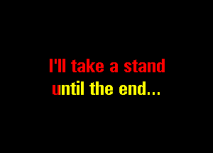 I'll take a stand

until the end...