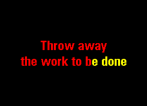 Throw away

the work to he done