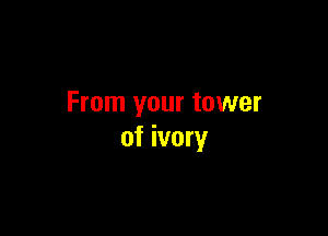 From your tower

of ivory