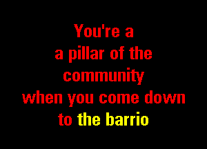 You're a
a pillar of the

community
when you come down
to the barrio