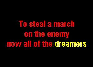 To steal a march

on the enemy
now all of the dreamers