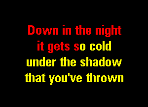 Down in the night
it gets so cold

under the shadow
that you've thrown