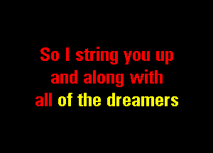 So I string you up

and along with
all of the dreamers
