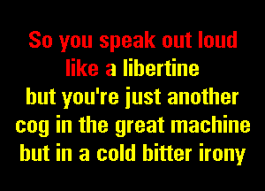 So you speak out loud
like a libertine
but you're iust another
cog in the great machine
but in a cold hitter irony