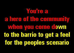 You're a
a hero of the community
when you come down
to the barrio to get a feel
for the peoples scenario