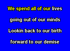 We spend all of our lives

going out of our minds
Lookin back to our birth

forward to our demise