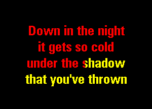 Down in the night
it gets so cold

under the shadow
that you've thrown