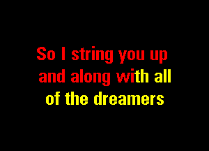 So I string you up

and along with all
of the dreamers