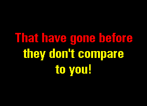 That have gone before

they don't compare
to you!