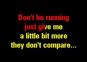 Don't be running
iust give me

a little bit more
they don't compare...