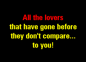 All the lovers
that have gone before

they don't compare...
to you!