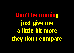 Don't be running
iust give me

a little bit more
they don't compare