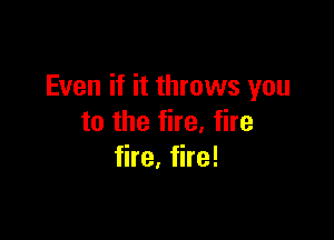Even if it throws you

to the fire, fire
fire. fire!