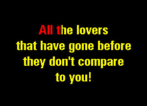 All the lovers
that have gone before

they don't compare
to you!