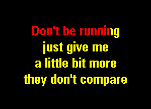 Don't be running
iust give me

a little bit more
they don't compare